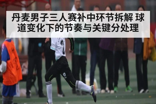 丹麦男子三人赛补中环节拆解 球道变化下的节奏与关键分处理